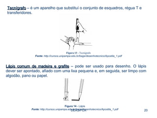 DEAS/FCA Tecnígrafo  – é um aparelho que substituí o conjunto de esquadros, régua T e transferidores.  Figura 13  - Tecnígrafo Fonte:  http://cursos.unipampa.edu.br/bage/desenhotecnico/Apostila_1.pdf Lápis comum de madeira e grafite  – pode ser usado para desenho. O lápis dever ser apontado, afiado com uma lixa pequena e, em seguida, ser limpo com algodão, pano ou papel.  Figura 14  - Lápis Fonte:  http://cursos.unipampa.edu.br/bage/desenhotecnico/Apostila_1.pdf 