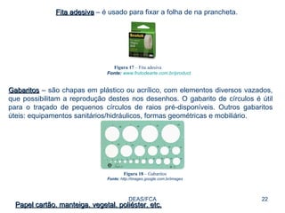 DEAS/FCA Fita adesiva  – é usado para fixar a folha de na prancheta. Figura 17  – Fita adesiva Fonte:   www.frutodearte.com.br/product Gabaritos  – são chapas em plástico ou acrílico, com elementos diversos vazados, que possibilitam a reprodução destes nos desenhos. O gabarito de círculos é útil para o traçado de pequenos círculos de raios pré-disponíveis. Outros gabaritos úteis: equipamentos sanitários/hidráulicos, formas geométricas e mobiliário. Figura 18  – Gabaritos Fonte:  http://images.google.com.br/images Papel cartão, manteiga, vegetal, poliéster, etc. 