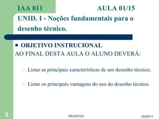 OBJETIVO INSTRUCIONAL AO FINAL DESTA AULA O ALUNO DEVERÁ: Listar as principais características de um desenho técnico; Listar os principais vantagens do uso do desenho técnico. IAA 011  AULA 01/15  UNID. I - Noções fundamentais para o desenho técnico. 29/09/11 DEAS/FCA 