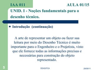 Introdução  (continuação) IAA 011   AULA 01/15  UNID. I - Noções fundamentais para o desenho técnico. 29/09/11 DEAS/FCA A arte de representar um objeto ou fazer sua leitura por meio do Desenho Técnico é muito importante para o Engenheiro e o Projetista, visto que ele fornece todas as informações precisas e necessárias para construção do objeto representado. 