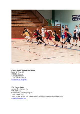 Centre Sportif du Bout-du-Monde 
Route de Vessy 12, 
CH-1206 Genève 
Tél: 022/347-8087 
Accés TPG Bus 11-21 
www.ville-ge.ch/sports/ 
Cité Universitaire 
Avenue de Miremont 46, 
CH1206 Geneva 
General Info: cite-uni@unige.ch 
Tél: 022/839-2222 
Accés TPG B By bus: bus n 3 and get off at Crêts-de-Champel (teminus station) 
www.unige.ch/cite-uni 
 