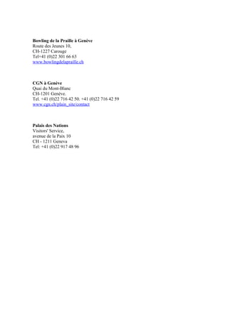 Bowling de la Praille à Genève 
Route des Jeunes 10, 
CH-1227 Carouge 
Tel+41 (0)22 301 66 63 
www.bowlingdelapraille.ch 
CGN à Genève 
Quai du Mont-Blanc 
CH-1201 Genève. 
Tel. +41 (0)22 716 42 50. +41 (0)22 716 42 59 
www.cgn.ch/plain_site/contact 
Palais des Nations 
Visitors' Service, 
avenue de la Paix 10 
CH - 1211 Geneva 
Tel: +41 (0)22 917 48 96 
 