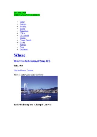 IAABBCAMP 
19TH TANZANITE EDITION 
· Home 
· Coaches 
· Activity 
· Where 
· Regulation 
· FORM 
· DVD Order 
· Medias 
· Private Details 
· F.A.Q 
· Partners 
· Press 
· FaceBook 
Where 
http://www.basketcamp.ch/?page_id=6 
July 2015 
Link to Geneva Tourism 
View of Lake Geneva and old town 
Basketball camp site (Champel Geneva) 
 