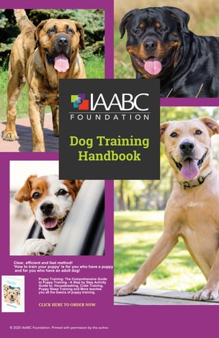 © 2020 IAABC Foundation. Printed with permission by the author.
Dog Training
Handbook
Clear, efficient and fast method!
'How to train your puppy' is for you who have a puppy
and for you who have an adult dog!
CLICK HERE TO ORDER NOW
Puppy Training: The Comprehensive Guide
to Puppy Training - A Step by Step Activity
Guide to: Housebreaking, Crate Training,
Puppy Sleep Training and More teaches
you all the basics of puppy training.
 