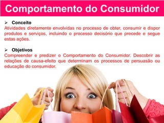 Comportamento do Consumidor
 Conceito
Atividades diretamente envolvidas no processo de obter, consumir e dispor
produtos e serviços, incluindo o processo decisório que precede e segue
estas ações.
 Objetivos
Compreender e predizer o Comportamento do Consumidor. Descobrir as
relações de causa-efeito que determinam os processos de persuasão ou
educação do consumidor.
 