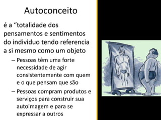 Autoconceito
é a “totalidade dos
pensamentos e sentimentos
do individuo tendo referencia
a si mesmo como um objeto
– Pessoas têm uma forte
necessidade de agir
consistentemente com quem
e o que pensam que são
– Pessoas compram produtos e
serviços para construir sua
autoimagem e para se
expressar a outros
 