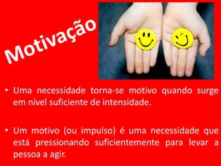• Uma necessidade torna-se motivo quando surge
em nível suficiente de intensidade.
• Um motivo (ou impulso) é uma necessidade que
está pressionando suficientemente para levar a
pessoa a agir.
 