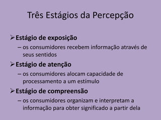 Três Estágios da Percepção
Estágio de exposição
– os consumidores recebem informação através de
seus sentidos
Estágio de atenção
– os consumidores alocam capacidade de
processamento a um estímulo
Estágio de compreensão
– os consumidores organizam e interpretam a
informação para obter significado a partir dela
 