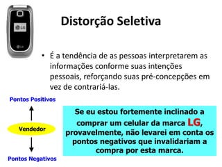 Distorção Seletiva
• É a tendência de as pessoas interpretarem as
informações conforme suas intenções
pessoais, reforçando suas pré-concepções em
vez de contrariá-las.
Se eu estou fortemente inclinado a
comprar um celular da marca LG,
provavelmente, não levarei em conta os
pontos negativos que invalidariam a
compra por esta marca.
Vendedor
Pontos Positivos
Pontos Negativos
 