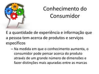 Conhecimento do
Consumidor
É a quantidade de experiência e informação que
a pessoa tem acerca de produtos e serviços
específicos
– Na medida em que o conhecimento aumenta, o
consumidor pode pensar acerca do produto
através de um grande número de dimensões e
fazer distinções mais apuradas entre as marcas
 