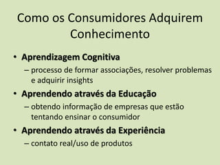 Como os Consumidores Adquirem
Conhecimento
• Aprendizagem Cognitiva
– processo de formar associações, resolver problemas
e adquirir insights
• Aprendendo através da Educação
– obtendo informação de empresas que estão
tentando ensinar o consumidor
• Aprendendo através da Experiência
– contato real/uso de produtos
 