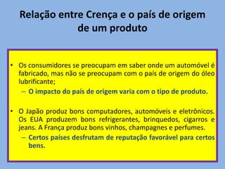 Relação entre Crença e o país de origem
de um produto
• Os consumidores se preocupam em saber onde um automóvel é
fabricado, mas não se preocupam com o país de origem do óleo
lubrificante;
– O impacto do país de origem varia com o tipo de produto.
• O Japão produz bons computadores, automóveis e eletrônicos.
Os EUA produzem bons refrigerantes, brinquedos, cigarros e
jeans. A França produz bons vinhos, champagnes e perfumes.
– Certos países desfrutam de reputação favorável para certos
bens.
 
