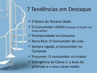 7 Tendências em Destaque
 O Boom da Terceira Idade
 O Consumidor LOHAS (Lifestyles of Health and
Sustainability)
 Prematuridade no Consumo
 Novo Rico: O Consumidor de Luxo
 Sempre Ligado, o Consumidor no
Comando
 Prosumer: O consumidor co-criador
 Emergência da Classe C: a base da
pirâmide e a nova classe média
 
