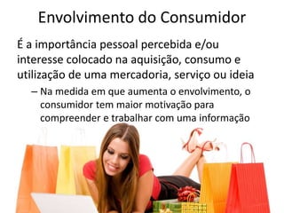 Envolvimento do Consumidor
É a importância pessoal percebida e/ou
interesse colocado na aquisição, consumo e
utilização de uma mercadoria, serviço ou ideia
– Na medida em que aumenta o envolvimento, o
consumidor tem maior motivação para
compreender e trabalhar com uma informação
 