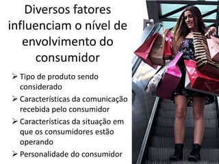 Diversos fatores
influenciam o nível de
envolvimento do
consumidor
 Tipo de produto sendo
considerado
 Características da comunicação
recebida pelo consumidor
 Características da situação em
que os consumidores estão
operando
 Personalidade do consumidor
 