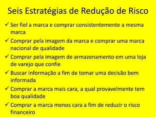 Seis Estratégias de Redução de Risco
 Ser fiel a marca e comprar consistentemente a mesma
marca
 Comprar pela imagem da marca e comprar uma marca
nacional de qualidade
 Comprar pela imagem de armazenamento em uma loja
de varejo que confie
 Buscar informação a fim de tomar uma decisão bem
informada
 Comprar a marca mais cara, a qual provavelmente tem
boa qualidade
 Comprar a marca menos cara a fim de reduzir o risco
financeiro
 