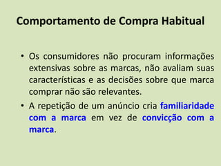 Comportamento de Compra Habitual
• Os consumidores não procuram informações
extensivas sobre as marcas, não avaliam suas
características e as decisões sobre que marca
comprar não são relevantes.
• A repetição de um anúncio cria familiaridade
com a marca em vez de convicção com a
marca.
 