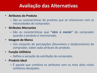 Avaliação das Alternativas
• Atributos do Produto
– São as características do produto que se relacionam com as
necessidades do comprador.
• Atributos Marcantes
– São as características que “vêm à mente” do comprador
quando o produto é mencionado.
• Imagem de Marca
– Um conjunto de percepções (favoráveis e desfavoráveis) do
comprador, sobre cada atributo do produto.
• Função Utilitária
– Define a variação da satisfação do comprador.
• Produto Ideal
– É aquele que combina os atributos com os mais altos níveis
utilitários desejados.
 