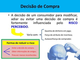 Decisão de Compra
• A decisão de um consumidor para modificar,
adiar ou evitar uma decisão de compra é
fortemente influenciada pelo RISCO
PERCEBIDO.
Quantia de dinheiro em jogo;
Força do atributo de incerteza;
Autoconfiança do comprador.
Varia com:
Formas de reduzir o risco
Evitar a decisão de compra;
Obter informações de amigos;
Procurar marcas reconhecidas.
 