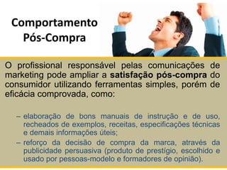 Comportamento
Pós-Compra
O profissional responsável pelas comunicações de
marketing pode ampliar a satisfação pós-compra do
consumidor utilizando ferramentas simples, porém de
eficácia comprovada, como:
– elaboração de bons manuais de instrução e de uso,
recheados de exemplos, receitas, especificações técnicas
e demais informações úteis;
– reforço da decisão de compra da marca, através da
publicidade persuasiva (produto de prestígio, escolhido e
usado por pessoas-modelo e formadores de opinião).
 
