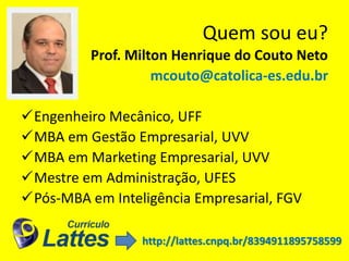 Quem sou eu?
Prof. Milton Henrique do Couto Neto
mcouto@catolica-es.edu.br
Engenheiro Mecânico, UFF
MBA em Gestão Empresarial, UVV
MBA em Marketing Empresarial, UVV
Mestre em Administração, UFES
Pós-MBA em Inteligência Empresarial, FGV
http://lattes.cnpq.br/8394911895758599
 