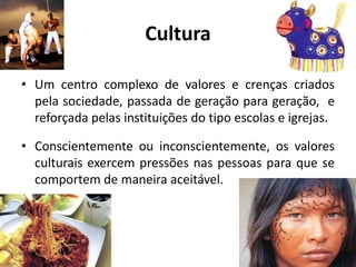 Cultura
• Um centro complexo de valores e crenças criados
pela sociedade, passada de geração para geração, e
reforçada pelas instituições do tipo escolas e igrejas.
• Conscientemente ou inconscientemente, os valores
culturais exercem pressões nas pessoas para que se
comportem de maneira aceitável.
 