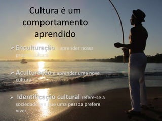 Cultura é um
comportamento
aprendido
Enculturação é aprender nossa
própria cultura
Aculturação é aprender uma nova
cultura
 Identificação cultural refere-se a
sociedade em que uma pessoa prefere
viver
 