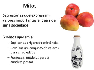 Mitos
São estórias que expressam
valores importantes e ideais de
uma sociedade
Mitos ajudam a:
– Explicar as origens da existência
– Revelam um conjunto de valores
para a sociedade
– Fornecem modelos para a
conduta pessoal
 