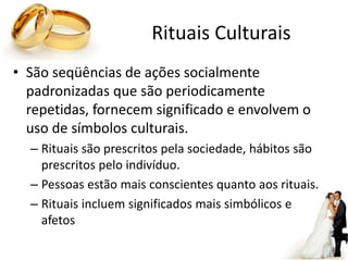 Rituais Culturais
• São seqüências de ações socialmente
padronizadas que são periodicamente
repetidas, fornecem significado e envolvem o
uso de símbolos culturais.
– Rituais são prescritos pela sociedade, hábitos são
prescritos pelo indivíduo.
– Pessoas estão mais conscientes quanto aos rituais.
– Rituais incluem significados mais simbólicos e
afetos
 