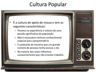Cultura Popular
• É a cultura de apelo de massa e tem as
seguintes características:
– Penetra na experiência e valores de uma
porção significativa da população
– Não é necessário nenhum conhecimento
especial para compreendê-la
– É produzida de maneira que um grande
número de pessoas tenha acesso a ela
– Na maioria das vezes influencia
comportamento que não envolve trabalho
 