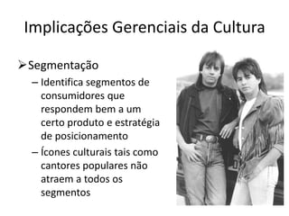 Implicações Gerenciais da Cultura
Segmentação
– Identifica segmentos de
consumidores que
respondem bem a um
certo produto e estratégia
de posicionamento
– Ícones culturais tais como
cantores populares não
atraem a todos os
segmentos
 
