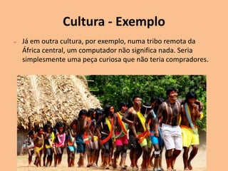 Cultura - Exemplo
– Já em outra cultura, por exemplo, numa tribo remota da
África central, um computador não significa nada. Seria
simplesmente uma peça curiosa que não teria compradores.
 