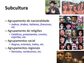 Subcultura
– Agrupamento de nacionalidade
• Judeus, árabes, italianos, franceses,
etc.
– Agrupamento de religiões
• Católicos, protestantes, crentes,
espíritas, etc.
– Agrupamentos racial
• Negros, orientais, índios, etc.
– Agrupamentos regionais
• Nortistas, nordestinos, etc.
 