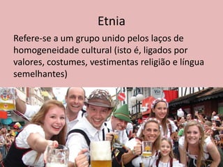 Etnia
Refere-se a um grupo unido pelos laços de
homogeneidade cultural (isto é, ligados por
valores, costumes, vestimentas religião e língua
semelhantes)
 