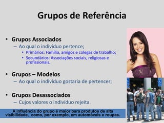 Grupos de Referência
• Grupos Associados
– Ao qual o indivíduo pertence;
• Primários: Família, amigos e colegas de trabalho;
• Secundários: Associações sociais, religiosas e
profissionais.
• Grupos – Modelos
– Ao qual o indivíduo gostaria de pertencer;
• Grupos Desassociados
– Cujos valores o indivíduo rejeita.
A influência do grupo é maior para produtos de alta
visibilidade, como, por exemplo, em automóveis e roupas.
 