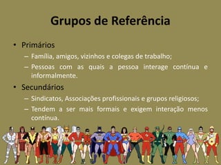 Grupos de Referência
• Primários
– Família, amigos, vizinhos e colegas de trabalho;
– Pessoas com as quais a pessoa interage contínua e
informalmente.
• Secundários
– Sindicatos, Associações profissionais e grupos religiosos;
– Tendem a ser mais formais e exigem interação menos
contínua.
 