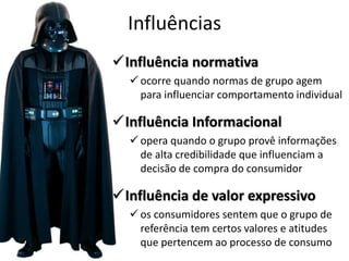 Influências
Influência normativa
 ocorre quando normas de grupo agem
para influenciar comportamento individual
Influência Informacional
 opera quando o grupo provê informações
de alta credibilidade que influenciam a
decisão de compra do consumidor
Influência de valor expressivo
 os consumidores sentem que o grupo de
referência tem certos valores e atitudes
que pertencem ao processo de consumo
 