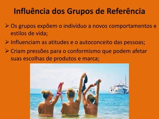 Influência dos Grupos de Referência
 Os grupos expõem o indivíduo a novos comportamentos e
estilos de vida;
 Influenciam as atitudes e o autoconceito das pessoas;
 Criam pressões para o conformismo que podem afetar
suas escolhas de produtos e marca;
 