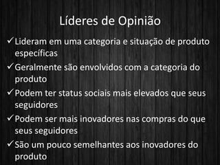 Líderes de Opinião
Lideram em uma categoria e situação de produto
específicas
Geralmente são envolvidos com a categoria do
produto
Podem ter status sociais mais elevados que seus
seguidores
Podem ser mais inovadores nas compras do que
seus seguidores
São um pouco semelhantes aos inovadores do
produto
 