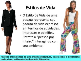 Estilos de Vida
• O Estilo de Vida de uma
pessoa representa seu
padrão de vida expresso
em termos de atividades,
interesses e opiniões.
Retrata a “pessoa por
inteiro” interagindo com
seu ambiente.
Pessoas provenientes de uma mesma subcultura, classe social e ocupacional
podem levar estilos de vida bastante diferentes.
 