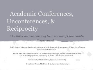 Academic Conferences,
Unconferences, &
Reciprocity
The Risks and Rewards of New Forms of Community
Engagement
Emily Janke, Director, Institute for Community & Economic Engagement, University of North
Carolina at Greensboro
Kristin Medlin, Communications & Partnerships Manager, Institute for Community &
Economic Engagement, University of North Carolina at Greensboro
Sarah Bratt, MLIS student, Syracuse University
Stephanie Prato, MLIS student, Syracuse University

 
