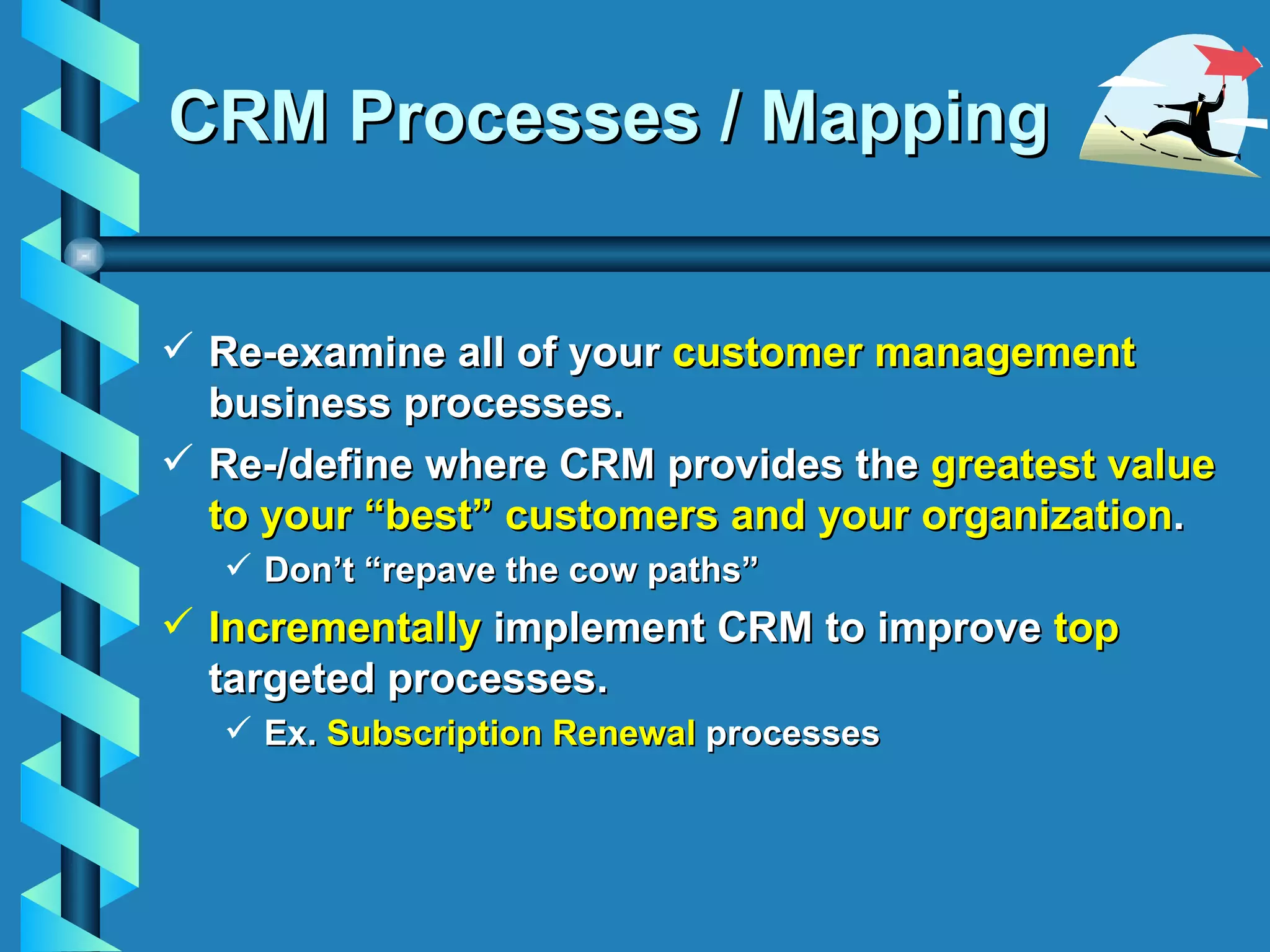 CRM Processes / Mapping Re-examine all of your  customer management  business processes. Re-/define where CRM provides the  greatest value to your “best” customers and your organization . Don’t “repave the cow paths” Incrementally  implement CRM to improve  top  targeted processes. Ex.  Subscription Renewal  processes 