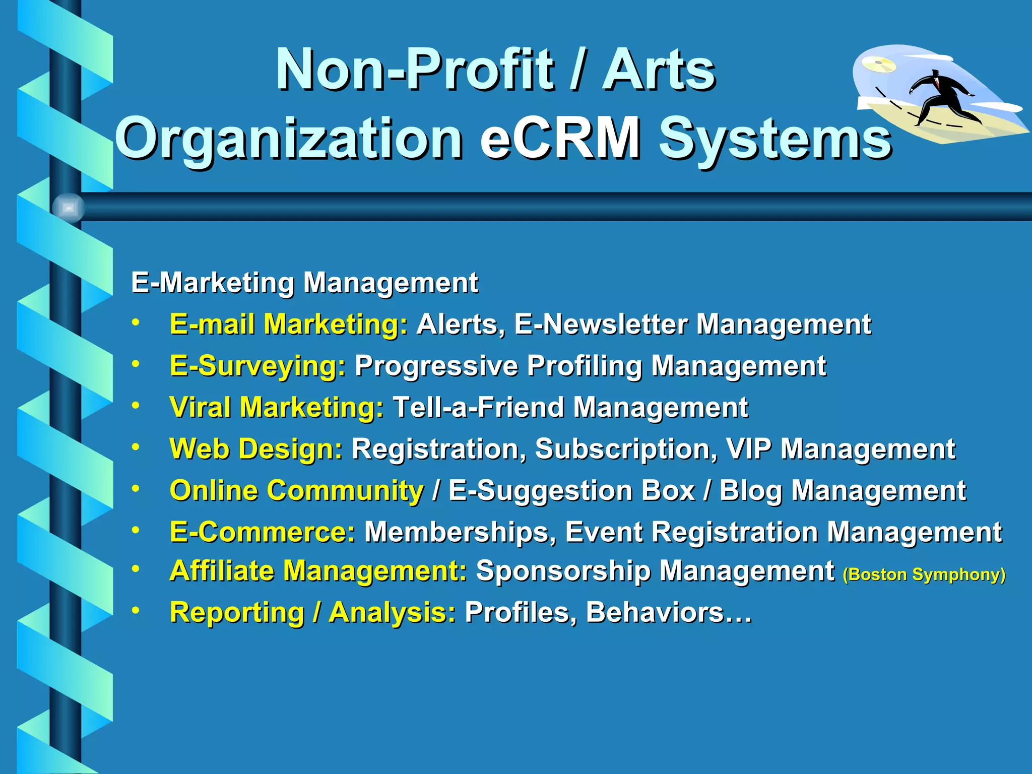Non-Profit / Arts  Organization  eCRM  Systems E-Marketing   Management E-mail Marketing:  Alerts, E-Newsletter Management E-Surveying:  Progressive Profiling Management Viral Marketing:  Tell-a-Friend Management Web Design:  Registration, Subscription, VIP Management Online Community  / E-Suggestion Box / Blog Management E-Commerce:  Memberships, Event Registration Management Affiliate Management:  Sponsorship Management  (Boston Symphony) Reporting / Analysis:  Profiles, Behaviors… 