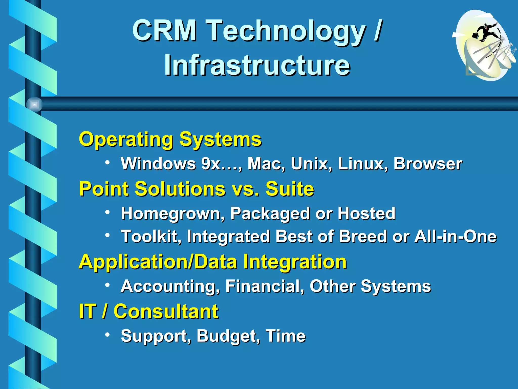 CRM Technology / Infrastructure Operating Systems Windows 9x…, Mac, Unix, Linux, Browser Point Solutions vs. Suite Homegrown, Packaged or Hosted Toolkit, Integrated Best of Breed or All-in-One Application/Data Integration Accounting, Financial, Other Systems IT / Consultant Support, Budget, Time 