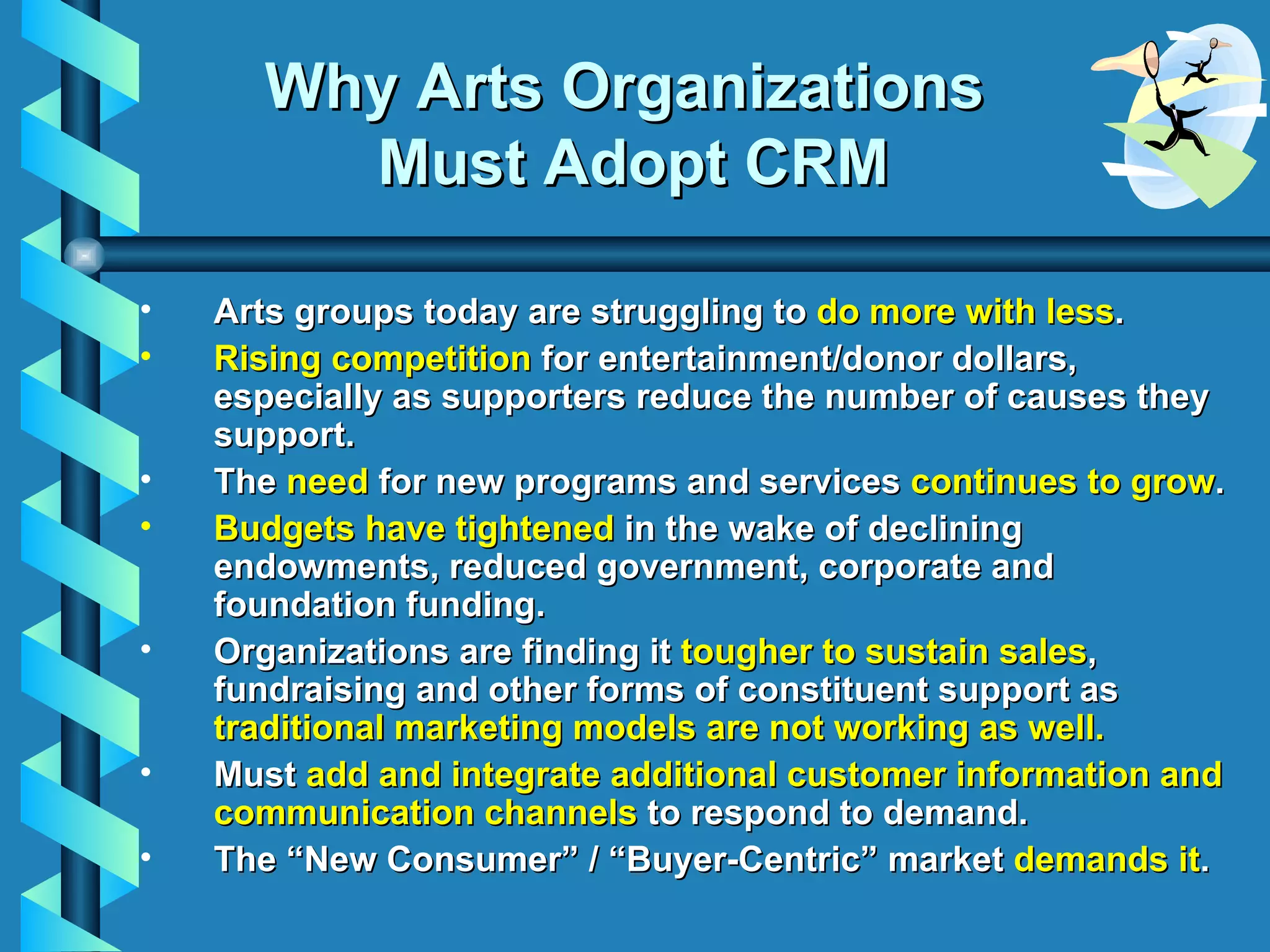 Why Arts Organizations  Must Adopt CRM Arts groups today are struggling to  do more with less . Rising competition  for entertainment/donor dollars, especially as supporters reduce the number of causes they support. T he  need  for new programs and services  continues to grow . Budgets have tightened  in the wake of declining endowments, reduced government, corporate and foundation funding. Organizations  are finding it  tougher to sustain sales , fundraising and other forms of constituent support as  t raditional   marketing models are not working as well. Must  add and integrate additional customer information and communication channels  to respond to demand. The “New Consumer” / “Buyer-Centric” market  demands it . 