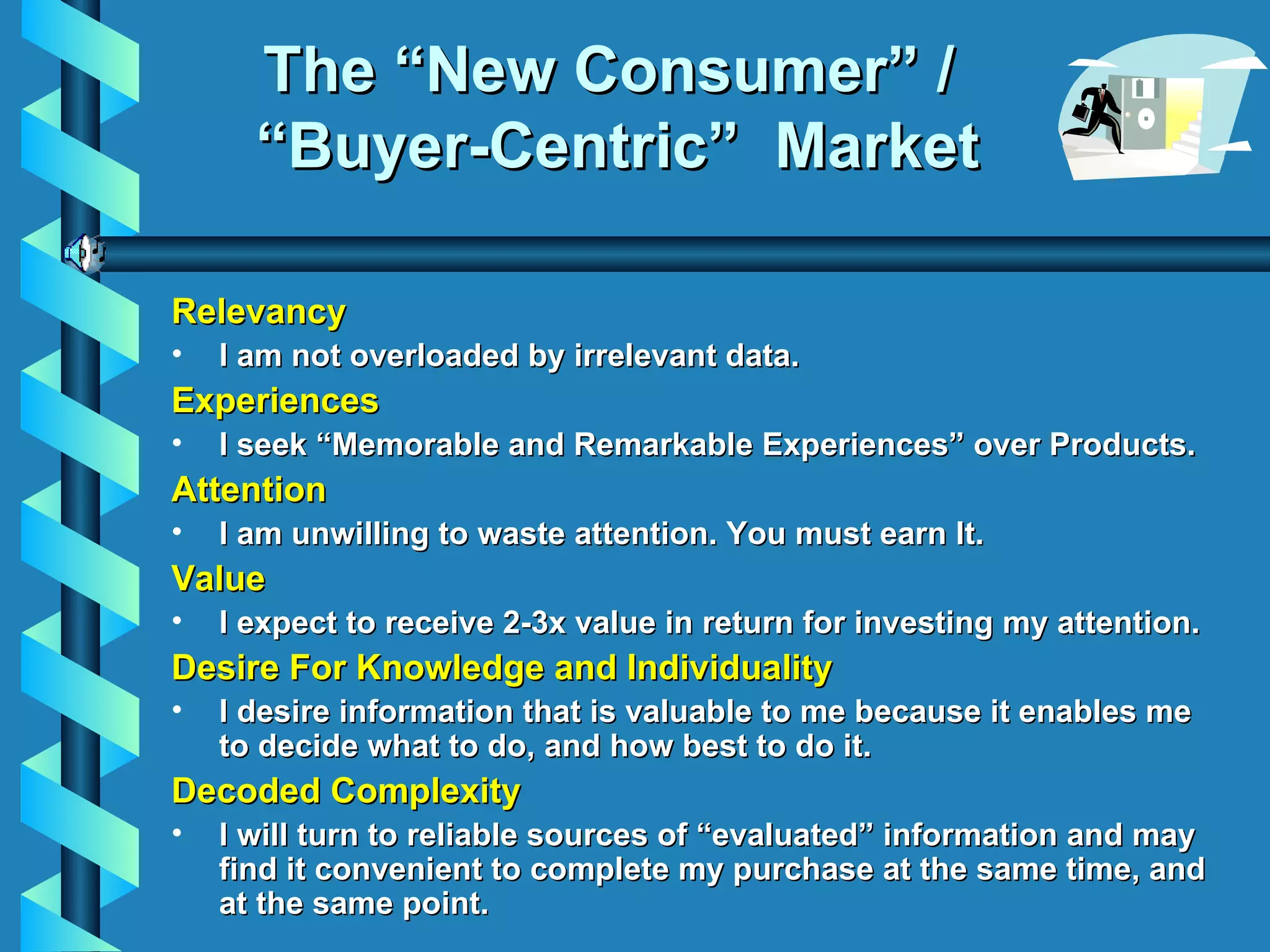 The “New Consumer” /  “Buyer-Centric”  Market Relevancy I am n ot overloaded by irrelevant data. Experiences I seek “Memorable and Remarkable Experiences” over Products. Attention I am u nwilling to waste  attention. You must earn It. Value I e xpect to receive 2-3x value in return for investing my attention. Desire For Knowledge and Individuality I desire information that is valuable to me because it enables me to decide what to do, and how best to do it. Decoded Complexity I will turn to reliable sources of “evaluated” information and may find it convenient to complete my purchase at the same time, and at the same point. 