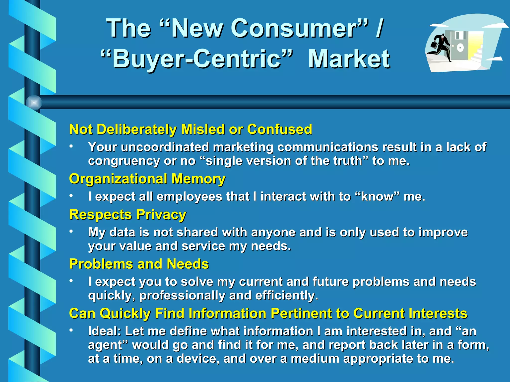 The “New Consumer” / “Buyer-Centric”  Market Not Deliberately Misled or Confused Your uncoordinated marketing communications result in a lack of congruency or no “single version of the truth” to me. Organizational Memory I expect all employees that I interact with to “know” me. Respects Privacy My data is not shared with anyone and is only used to improve your value and service my needs. Problems and Needs I expect you to solve my current and future problems and needs quickly, professionally and efficiently. Can Quickly Find Information Pertinent to Current Interests Ideal: Let me define what information I am interested in, and “an agent” would go and find it for me, and report back later in a form, at a time, on a device, and over a medium appropriate to me. 