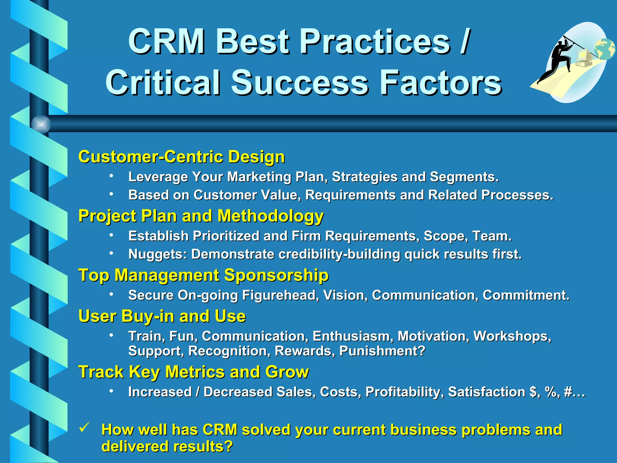 CRM Best Practices /  Critical Success Factors Customer-Centric Design Leverage Your Marketing Plan, Strategies and Segments. Based on Customer Value, Requirements and Related Processes. Project Plan and Methodology Establish Prioritized and Firm Requirements, Scope, Team. Nuggets: Demonstrate credibility-building quick results first. Top Management Sponsorship Secure On-going Figurehead, Vision, Communication, Commitment. User Buy-in and Use Train, Fun, Communication, Enthusiasm, Motivation, Workshops, Support, Recognition, Rewards, Punishment? Track Key Metrics and Grow Increased / Decreased Sales, Costs, Profitability, Satisfaction $, %, #… How well has CRM solved your current business problems and delivered results? 