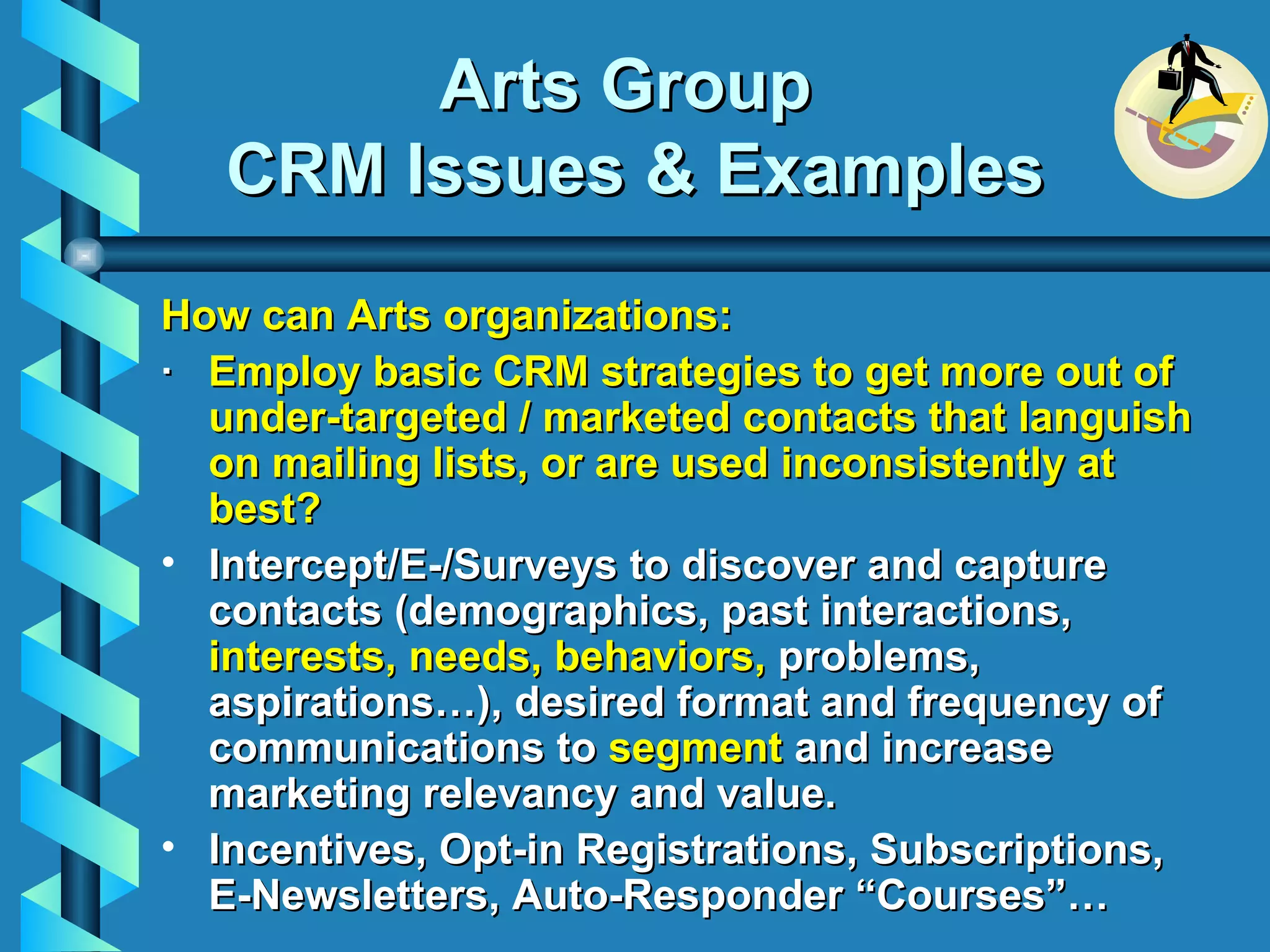 Arts Group  CRM Issues & Examples How can Arts organizations: ·    Employ basic CRM strategies to get more out of under-targeted / marketed contacts that languish on mailing lists, or are used inconsistently at best? Intercept/E-/Surveys to discover and capture contacts (demographics, past interactions,  interests, needs, behaviors,   problems, aspirations…),  desired format and frequency of communications to  segment  and increase marketing relevancy and value. Incentives, Opt-in Registrations, Subscriptions,  E-Newsletters, Auto-Responder “Courses”…  