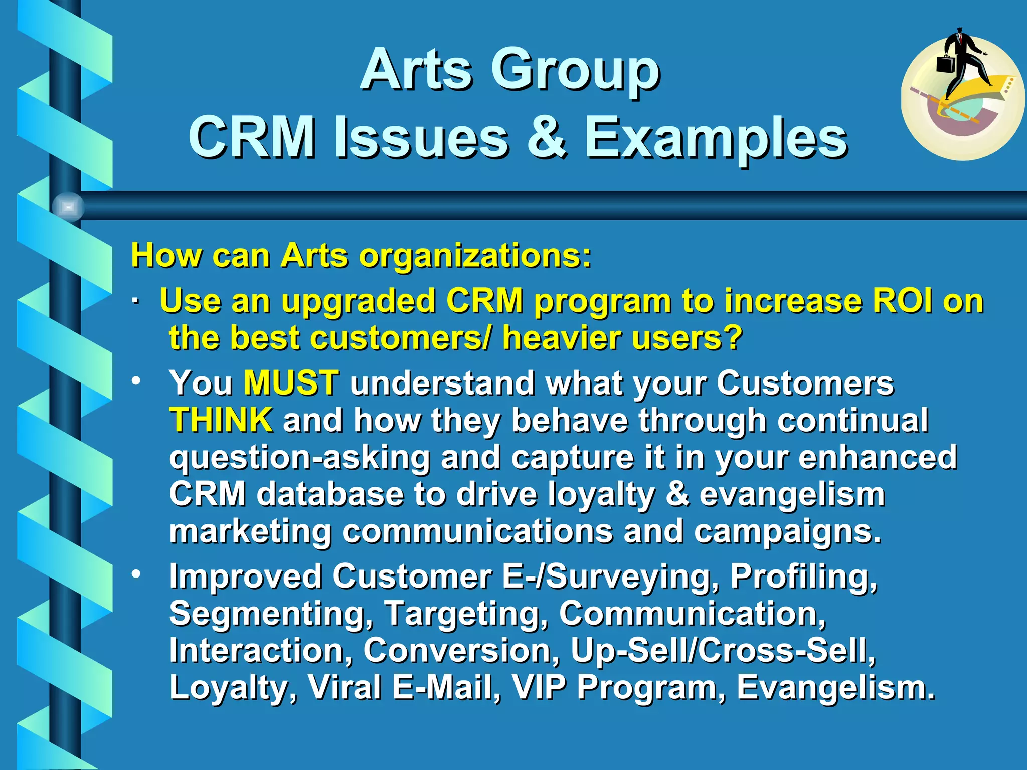 Arts Group  CRM Issues & Examples How can Arts organizations: ·   Use an upgraded CRM program to increase ROI on the best customers/ heavier users? You  MUST  understand what your Customers  THINK  and how they behave through continual question-asking and capture it in your enhanced CRM database to drive loyalty & evangelism marketing communications and campaigns. Improved Customer E-/Surveying, Profiling, Segmenting, Targeting, Communication, Interaction, Conversion, Up-Sell/Cross-Sell, Loyalty, Viral E-Mail, VIP Program, Evangelism.   
